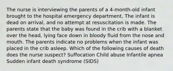 The nurse is interviewing the parents of a 4-month-old infant brought to the hospital emergency department. The infant is dead on arrival, and no attempt at resuscitation is made. The parents state that the baby was found in the crib with a blanket over the head, lying face down in bloody fluid from the nose and mouth. The parents indicate no problems when the infant was placed in the crib asleep. Which of the following causes of death does the nurse suspect? Suffocation Child abuse Infantile apnea Sudden infant death syndrome (SIDS)