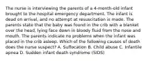 The nurse is interviewing the parents of a 4-month-old infant brought to the hospital emergency department. The infant is dead on arrival, and no attempt at resuscitation is made. The parents state that the baby was found in the crib with a blanket over the head, lying face down in bloody fluid from the nose and mouth. The parents indicate no problems when the infant was placed in the crib asleep. Which of the following causes of death does the nurse suspect? A. Suffocation B. Child abuse C. Infantile apnea D. Sudden infant death syndrome (SIDS)