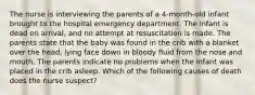 The nurse is interviewing the parents of a 4-month-old infant brought to the hospital emergency department. The infant is dead on arrival, and no attempt at resuscitation is made. The parents state that the baby was found in the crib with a blanket over the head, lying face down in bloody fluid from the nose and mouth. The parents indicate no problems when the infant was placed in the crib asleep. Which of the following causes of death does the nurse suspect?