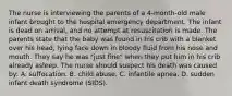 The nurse is interviewing the parents of a 4-month-old male infant brought to the hospital emergency department. The infant is dead on arrival, and no attempt at resuscitation is made. The parents state that the baby was found in his crib with a blanket over his head, lying face down in bloody fluid from his nose and mouth. They say he was "just fine" when they put him in his crib already asleep. The nurse should suspect his death was caused by: A. suffocation. B. child abuse. C. infantile apnea. D. sudden infant death syndrome (SIDS).