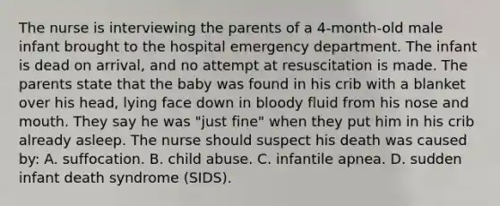 The nurse is interviewing the parents of a 4-month-old male infant brought to the hospital emergency department. The infant is dead on arrival, and no attempt at resuscitation is made. The parents state that the baby was found in his crib with a blanket over his head, lying face down in bloody fluid from his nose and mouth. They say he was "just fine" when they put him in his crib already asleep. The nurse should suspect his death was caused by: A. suffocation. B. child abuse. C. infantile apnea. D. sudden infant death syndrome (SIDS).