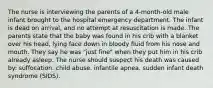 The nurse is interviewing the parents of a 4-month-old male infant brought to the hospital emergency department. The infant is dead on arrival, and no attempt at resuscitation is made. The parents state that the baby was found in his crib with a blanket over his head, lying face down in bloody fluid from his nose and mouth. They say he was "just fine" when they put him in his crib already asleep. The nurse should suspect his death was caused by: suffocation. child abuse. infantile apnea. sudden infant death syndrome (SIDS).