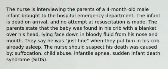 The nurse is interviewing the parents of a 4-month-old male infant brought to the hospital emergency department. The infant is dead on arrival, and no attempt at resuscitation is made. The parents state that the baby was found in his crib with a blanket over his head, lying face down in bloody fluid from his nose and mouth. They say he was "just fine" when they put him in his crib already asleep. The nurse should suspect his death was caused by: suffocation. child abuse. infantile apnea. sudden infant death syndrome (SIDS).