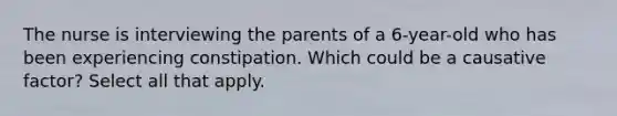 The nurse is interviewing the parents of a 6-year-old who has been experiencing constipation. Which could be a causative factor? Select all that apply.