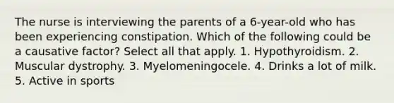 The nurse is interviewing the parents of a 6-year-old who has been experiencing constipation. Which of the following could be a causative factor? Select all that apply. 1. Hypothyroidism. 2. Muscular dystrophy. 3. Myelomeningocele. 4. Drinks a lot of milk. 5. Active in sports