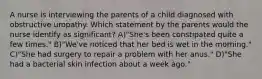 A nurse is interviewing the parents of a child diagnosed with obstructive uropathy. Which statement by the parents would the nurse identify as significant? A)"She's been constipated quite a few times." B)"We've noticed that her bed is wet in the morning." C)"She had surgery to repair a problem with her anus." D)"She had a bacterial skin infection about a week ago."