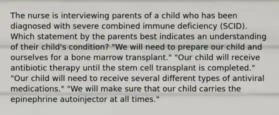 The nurse is interviewing parents of a child who has been diagnosed with severe combined immune deficiency (SCID). Which statement by the parents best indicates an understanding of their child's condition? "We will need to prepare our child and ourselves for a bone marrow transplant." "Our child will receive antibiotic therapy until the stem cell transplant is completed." "Our child will need to receive several different types of antiviral medications." "We will make sure that our child carries the epinephrine autoinjector at all times."