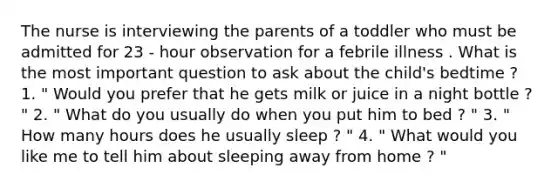 The nurse is interviewing the parents of a toddler who must be admitted for 23 - hour observation for a febrile illness . What is the most important question to ask about the child's bedtime ? 1. " Would you prefer that he gets milk or juice in a night bottle ? " 2. " What do you usually do when you put him to bed ? " 3. " How many hours does he usually sleep ? " 4. " What would you like me to tell him about sleeping away from home ? "