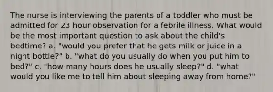 The nurse is interviewing the parents of a toddler who must be admitted for 23 hour observation for a febrile illness. What would be the most important question to ask about the child's bedtime? a. "would you prefer that he gets milk or juice in a night bottle?" b. "what do you usually do when you put him to bed?" c. "how many hours does he usually sleep?" d. "what would you like me to tell him about sleeping away from home?"