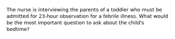 The nurse is interviewing the parents of a toddler who must be admitted for 23-hour observation for a febrile illness. What would be the most important question to ask about the child's bedtime?