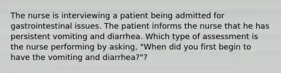 The nurse is interviewing a patient being admitted for gastrointestinal issues. The patient informs the nurse that he has persistent vomiting and diarrhea. Which type of assessment is the nurse performing by asking, "When did you first begin to have the vomiting and diarrhea?"?