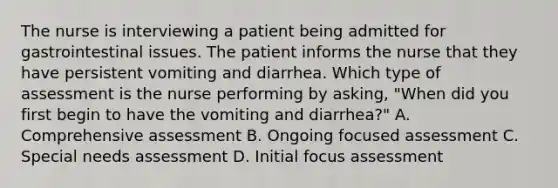 The nurse is interviewing a patient being admitted for gastrointestinal issues. The patient informs the nurse that they have persistent vomiting and diarrhea. Which type of assessment is the nurse performing by asking, "When did you first begin to have the vomiting and diarrhea?" A. Comprehensive assessment B. Ongoing focused assessment C. Special needs assessment D. Initial focus assessment