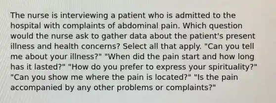 The nurse is interviewing a patient who is admitted to the hospital with complaints of abdominal pain. Which question would the nurse ask to gather data about the patient's present illness and health concerns? Select all that apply. "Can you tell me about your illness?" "When did the pain start and how long has it lasted?" "How do you prefer to express your spirituality?" "Can you show me where the pain is located?" "Is the pain accompanied by any other problems or complaints?"