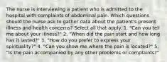 The nurse is interviewing a patient who is admitted to the hospital with complaints of abdominal pain. Which questions should the nurse ask to gather data about the patient's present illness and health concerns? Select all that apply. 1. "Can you tell me about your illness?" 2. "When did the pain start and how long has it lasted?" 3. "How do you prefer to express your spirituality?" 4. "Can you show me where the pain is located?" 5. "Is the pain accompanied by any other problems or complaints?"