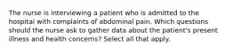 The nurse is interviewing a patient who is admitted to the hospital with complaints of abdominal pain. Which questions should the nurse ask to gather data about the patient's present illness and health concerns? Select all that apply.