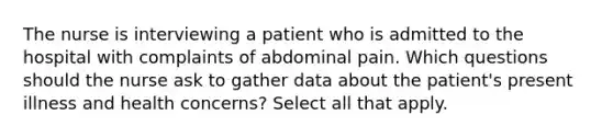 The nurse is interviewing a patient who is admitted to the hospital with complaints of abdominal pain. Which questions should the nurse ask to gather data about the patient's present illness and health concerns? Select all that apply.