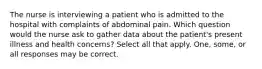 The nurse is interviewing a patient who is admitted to the hospital with complaints of abdominal pain. Which question would the nurse ask to gather data about the patient's present illness and health concerns? Select all that apply. One, some, or all responses may be correct.