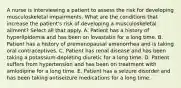 A nurse is interviewing a patient to assess the risk for developing musculoskeletal impairments. What are the conditions that increase the patient's risk of developing a musculoskeletal ailment? Select all that apply. A. Patient has a history of hyperlipidemia and has been on lovastatin for a long time. B. Patient has a history of premenopausal amenorrhea and is taking oral contraceptives. C. Patient has renal disease and has been taking a potassium-depleting diuretic for a long time. D. Patient suffers from hypertension and has been on treatment with amlodipine for a long time. E. Patient has a seizure disorder and has been taking antiseizure medications for a long time.