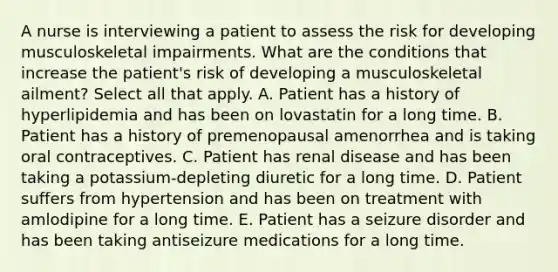 A nurse is interviewing a patient to assess the risk for developing musculoskeletal impairments. What are the conditions that increase the patient's risk of developing a musculoskeletal ailment? Select all that apply. A. Patient has a history of hyperlipidemia and has been on lovastatin for a long time. B. Patient has a history of premenopausal amenorrhea and is taking oral contraceptives. C. Patient has renal disease and has been taking a potassium-depleting diuretic for a long time. D. Patient suffers from hypertension and has been on treatment with amlodipine for a long time. E. Patient has a seizure disorder and has been taking antiseizure medications for a long time.