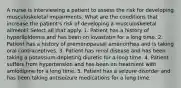 A nurse is interviewing a patient to assess the risk for developing musculoskeletal impairments. What are the conditions that increase the patient's risk of developing a musculoskeletal ailment? Select all that apply. 1. Patient has a history of hyperlipidemia and has been on lovastatin for a long time. 2. Patient has a history of premenopausal amenorrhea and is taking oral contraceptives. 3. Patient has renal disease and has been taking a potassium-depleting diuretic for a long time. 4. Patient suffers from hypertension and has been on treatment with amlodipine for a long time. 5. Patient has a seizure disorder and has been taking antiseizure medications for a long time.