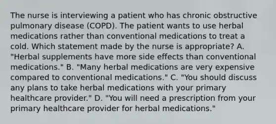 The nurse is interviewing a patient who has chronic obstructive pulmonary disease (COPD). The patient wants to use herbal medications rather than conventional medications to treat a cold. Which statement made by the nurse is appropriate? A. "Herbal supplements have more side effects than conventional medications." B. "Many herbal medications are very expensive compared to conventional medications." C. "You should discuss any plans to take herbal medications with your primary healthcare provider." D. "You will need a prescription from your primary healthcare provider for herbal medications."