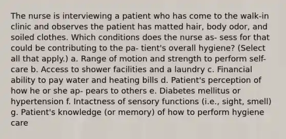 The nurse is interviewing a patient who has come to the walk-in clinic and observes the patient has matted hair, body odor, and soiled clothes. Which conditions does the nurse as- sess for that could be contributing to the pa- tient's overall hygiene? (Select all that apply.) a. Range of motion and strength to perform self-care b. Access to shower facilities and a laundry c. Financial ability to pay water and heating bills d. Patient's perception of how he or she ap- pears to others e. Diabetes mellitus or hypertension f. Intactness of sensory functions (i.e., sight, smell) g. Patient's knowledge (or memory) of how to perform hygiene care