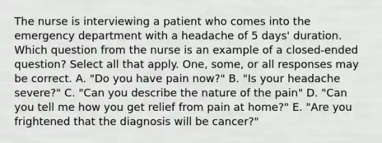 The nurse is interviewing a patient who comes into the emergency department with a headache of 5 days' duration. Which question from the nurse is an example of a closed-ended question? Select all that apply. One, some, or all responses may be correct. A. "Do you have pain now?" B. "Is your headache severe?" C. "Can you describe the nature of the pain" D. "Can you tell me how you get relief from pain at home?" E. "Are you frightened that the diagnosis will be cancer?"