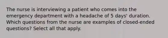 The nurse is interviewing a patient who comes into the emergency department with a headache of 5 days' duration. Which questions from the nurse are examples of closed-ended questions? Select all that apply.