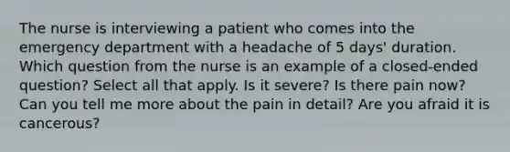 The nurse is interviewing a patient who comes into the emergency department with a headache of 5 days' duration. Which question from the nurse is an example of a closed-ended question? Select all that apply. Is it severe? Is there pain now? Can you tell me more about the pain in detail? Are you afraid it is cancerous?