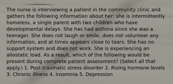 The nurse is interviewing a patient in the community clinic and gathers the following information about her: she is intermittently homeless, a single parent with two children who have developmental delays. She has had asthma since she was a teenager. She does not laugh or smile, does not volunteer any information, and at times appears close to tears. She has no support system and does not work. She is experiencing an allostatic load. As a result, which of the following would be present during complete patient assessment? (Select all that apply.) 1. Post-traumatic stress disorder 2. Rising hormone levels 3. Chronic illness 4. Insomnia 5. Depression