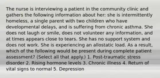 The nurse is interviewing a patient in the community clinic and gathers the following information about her: she is intermittently homeless, a single parent with two children who have developmental delays, and is suffering from chronic asthma. She does not laugh or smile, does not volunteer any information, and at times appears close to tears. She has no support system and does not work. She is experiencing an allostatic load. As a result, which of the following would be present during complete patient assessment? (Select all that apply.) 1. Post-traumatic stress disorder 2. Rising hormone levels 3. Chronic illness 4. Return of vital signs to normal 5. Depression