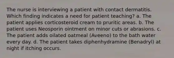 The nurse is interviewing a patient with contact dermatitis. Which finding indicates a need for patient teaching? a. The patient applies corticosteroid cream to pruritic areas. b. The patient uses Neosporin ointment on minor cuts or abrasions. c. The patient adds oilated oatmeal (Aveeno) to the bath water every day. d. The patient takes diphenhydramine (Benadryl) at night if itching occurs.