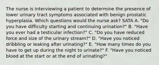 The nurse is interviewing a patient to determine the presence of lower urinary tract symptoms associated with benign prostatic hyperplasia. Which questions would the nurse ask? SATA A. "Do you have difficulty starting and continuing urination?" B. "Have you ever had a testicular infection?" C. "Do you have reduced force and size of the urinary stream?" D. "Have you noticed dribbling or leaking after urinating?" E. "How many times do you have to get up during the night to urinate?" F. "Have you noticed blood at the start or at the end of urinating?"