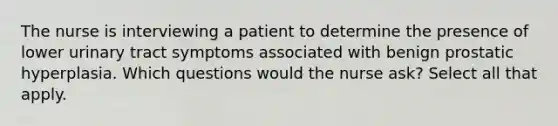 The nurse is interviewing a patient to determine the presence of lower urinary tract symptoms associated with benign prostatic hyperplasia. Which questions would the nurse ask? Select all that apply.