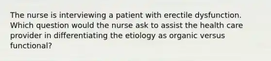 The nurse is interviewing a patient with erectile dysfunction. Which question would the nurse ask to assist the health care provider in differentiating the etiology as organic versus functional?