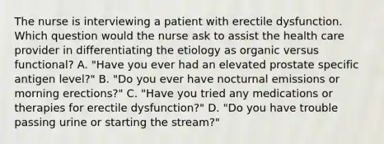 The nurse is interviewing a patient with erectile dysfunction. Which question would the nurse ask to assist the health care provider in differentiating the etiology as organic versus functional? A. "Have you ever had an elevated prostate specific antigen level?" B. "Do you ever have nocturnal emissions or morning erections?" C. "Have you tried any medications or therapies for erectile dysfunction?" D. "Do you have trouble passing urine or starting the stream?"