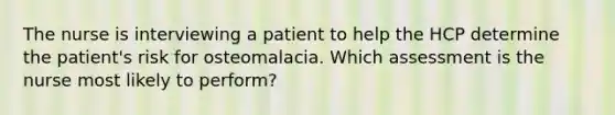 The nurse is interviewing a patient to help the HCP determine the patient's risk for osteomalacia. Which assessment is the nurse most likely to perform?