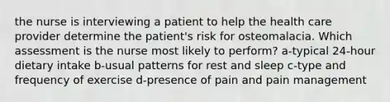 the nurse is interviewing a patient to help the health care provider determine the patient's risk for osteomalacia. Which assessment is the nurse most likely to perform? a-typical 24-hour dietary intake b-usual patterns for rest and sleep c-type and frequency of exercise d-presence of pain and pain management