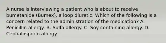 A nurse is interviewing a patient who is about to receive bumetanide (Bumex), a loop diuretic. Which of the following is a concern related to the administration of the medication? A. Penicillin allergy. B. Sulfa allergy. C. Soy containing allergy. D. Cephalosporin allergy.