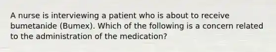 A nurse is interviewing a patient who is about to receive bumetanide (Bumex). Which of the following is a concern related to the administration of the medication?