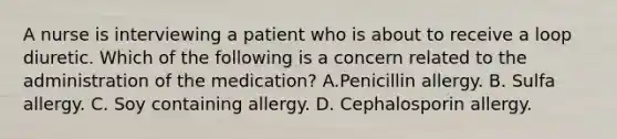 A nurse is interviewing a patient who is about to receive a loop diuretic. Which of the following is a concern related to the administration of the medication? A.Penicillin allergy. B. Sulfa allergy. C. Soy containing allergy. D. Cephalosporin allergy.