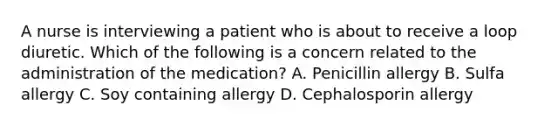 A nurse is interviewing a patient who is about to receive a loop diuretic. Which of the following is a concern related to the administration of the medication? A. Penicillin allergy B. Sulfa allergy C. Soy containing allergy D. Cephalosporin allergy