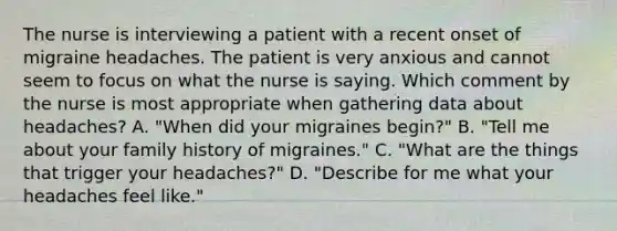 The nurse is interviewing a patient with a recent onset of migraine headaches. The patient is very anxious and cannot seem to focus on what the nurse is saying. Which comment by the nurse is most appropriate when gathering data about headaches? A. "When did your migraines begin?" B. "Tell me about your family history of migraines." C. "What are the things that trigger your headaches?" D. "Describe for me what your headaches feel like."