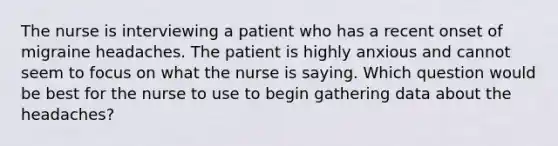 The nurse is interviewing a patient who has a recent onset of migraine headaches. The patient is highly anxious and cannot seem to focus on what the nurse is saying. Which question would be best for the nurse to use to begin gathering data about the headaches?