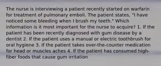 The nurse is interviewing a patient recently started on warfarin for treatment of pulmonary emboli. The patient states, "I have noticed some bleeding when I brush my teeth." Which information is it most important for the nurse to acquire? 1. If the patient has been recently diagnosed with gum disease by a dentist 2. If the patient uses a manual or electric toothbrush for oral hygiene 3. If the patient takes over-the-counter medication for head or muscles aches 4. If the patient has consumed high-fiber foods that cause gum irritation