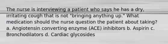 The nurse is interviewing a patient who says he has a dry, irritating cough that is not "bringing anything up." What medication should the nurse question the patient about taking? a. Angiotensin converting enzyme (ACE) inhibitors b. Aspirin c. Bronchodilators d. Cardiac glycosides