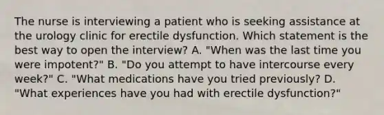 The nurse is interviewing a patient who is seeking assistance at the urology clinic for erectile dysfunction. Which statement is the best way to open the interview? A. "When was the last time you were impotent?" B. "Do you attempt to have intercourse every week?" C. "What medications have you tried previously? D. "What experiences have you had with erectile dysfunction?"