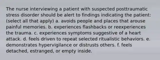 The nurse interviewing a patient with suspected posttraumatic stress disorder should be alert to findings indicating the patient: (select all that apply) a. avoids people and places that arouse painful memories. b. experiences flashbacks or reexperiences the trauma. c. experiences symptoms suggestive of a heart attack. d. feels driven to repeat selected ritualistic behaviors. e. demonstrates hypervigilance or distrusts others. f. feels detached, estranged, or empty inside.