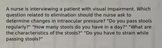 A nurse is interviewing a patient with visual impairment. Which question related to elimination should the nurse ask to determine changes in intraocular pressure? "Do you pass stools regularly?" "How many stools do you have in a day?" "What are the characteristics of the stools?" "Do you have to strain while passing stools?"