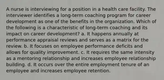 A nurse is interviewing for a position in a health care facility. The interviewer identifies a long-term coaching program for career development as one of the benefits in the organization. Which of the following is a characteristic of long-term coaching and its impact on career development? a. It happens annually at performance appraisal reviews and serves as a matrix for the review. b. It focuses on employee performance deficits and allows for quality improvement. c. It requires the same intensity as a mentoring relationship and increases employee relationship building. d. It occurs over the entire employment tenure of an employee and increases employee retention.